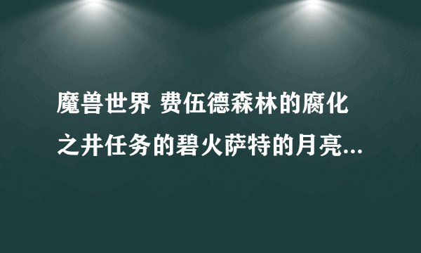 魔兽世界 费伍德森林的腐化之井任务的碧火萨特的月亮井在哪啊？