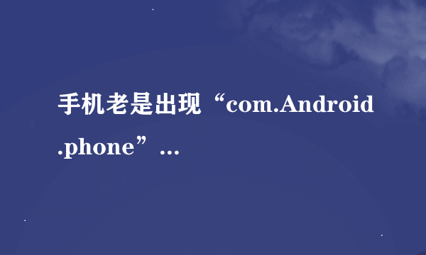 手机老是出现“com.Android.phone”已停止运行，该怎么办？急急急