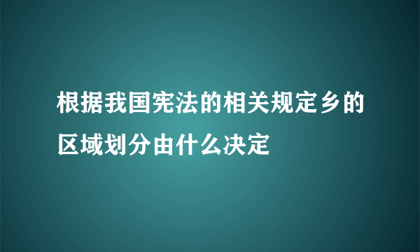 根据我国宪法的相关规定乡的区域划分由什么决定