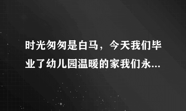 时光匆匆是白马，今天我们毕业了幼儿园温暖的家我们永远记得他。小朋友们手拉手？