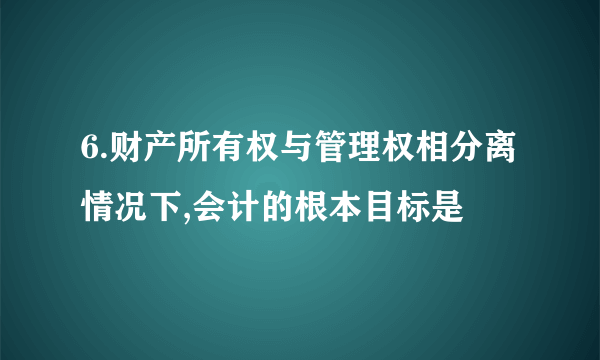 6.财产所有权与管理权相分离情况下,会计的根本目标是