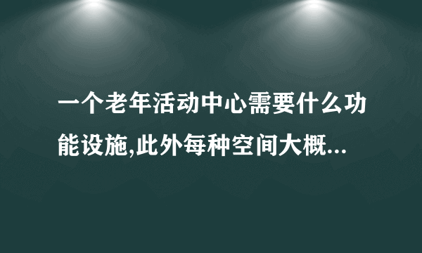 一个老年活动中心需要什么功能设施,此外每种空间大概多少面积啊?