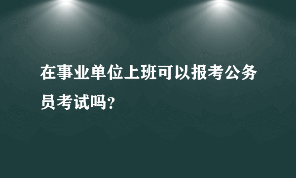 在事业单位上班可以报考公务员考试吗？