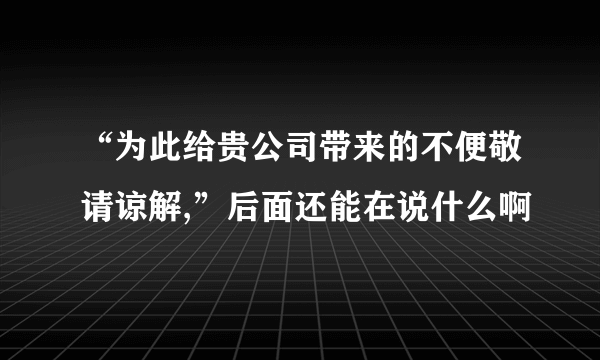 “为此给贵公司带来的不便敬请谅解,”后面还能在说什么啊