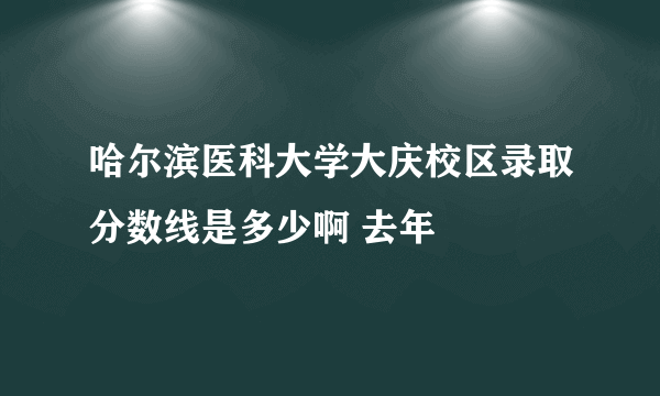 哈尔滨医科大学大庆校区录取分数线是多少啊 去年