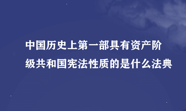 中国历史上第一部具有资产阶级共和国宪法性质的是什么法典