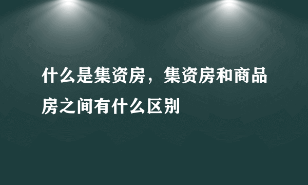 什么是集资房，集资房和商品房之间有什么区别