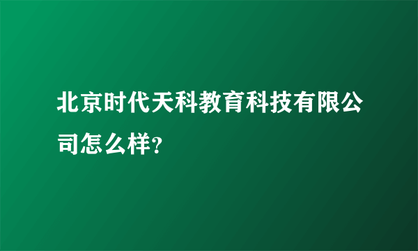 北京时代天科教育科技有限公司怎么样？