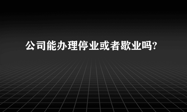 公司能办理停业或者歇业吗?