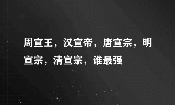 周宣王，汉宣帝，唐宣宗，明宣宗，清宣宗，谁最强