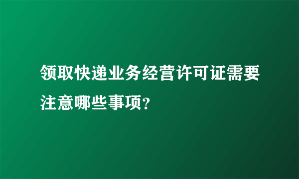 领取快递业务经营许可证需要注意哪些事项？