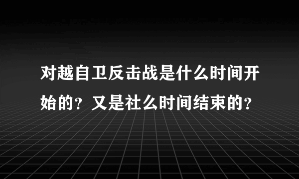 对越自卫反击战是什么时间开始的？又是社么时间结束的？