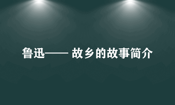 鲁迅—— 故乡的故事简介