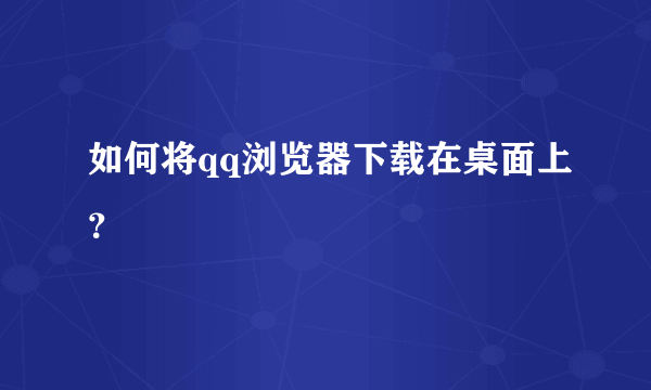 如何将qq浏览器下载在桌面上？