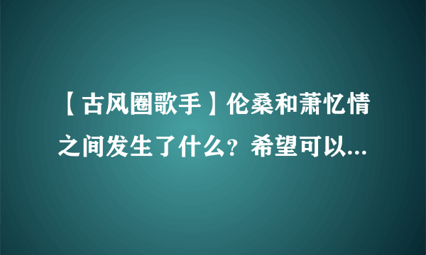 【古风圈歌手】伦桑和萧忆情之间发生了什么？希望可以有事情开始(被组cp)到结束(闹掰之后)的回答