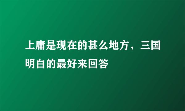 上庸是现在的甚么地方，三国明白的最好来回答