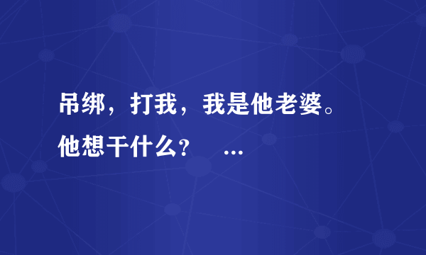 吊绑，打我，我是他老婆。    他想干什么？   回答的字数多一点！！