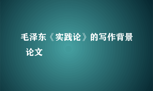 毛泽东《实践论》的写作背景  论文