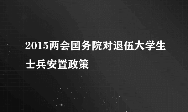 2015两会国务院对退伍大学生士兵安置政策