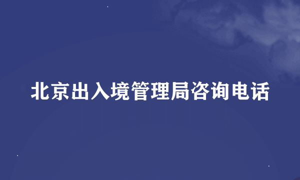 北京出入境管理局咨询电话