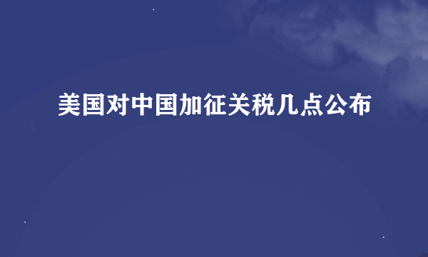 美国对中国加征关税几点公布