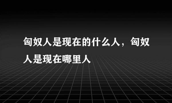 匈奴人是现在的什么人，匈奴人是现在哪里人