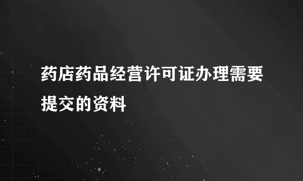 药店药品经营许可证办理需要提交的资料