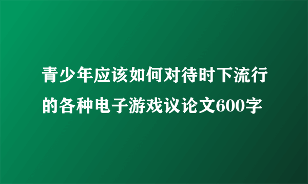 青少年应该如何对待时下流行的各种电子游戏议论文600字