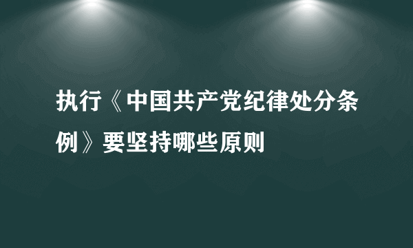 执行《中国共产党纪律处分条例》要坚持哪些原则