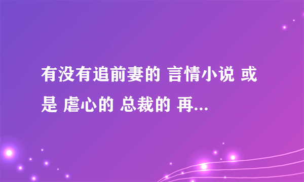 有没有追前妻的 言情小说 或是 虐心的 总裁的 再或者 刚开始不珍惜女主的后来后悔的