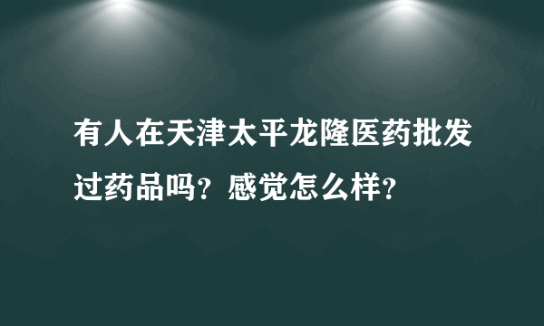 有人在天津太平龙隆医药批发过药品吗？感觉怎么样？