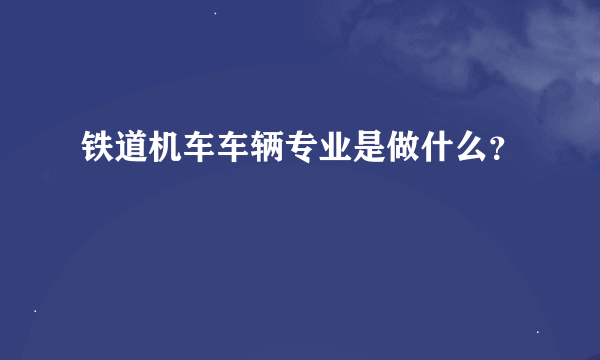 铁道机车车辆专业是做什么？