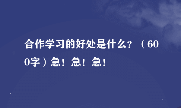 合作学习的好处是什么？（600字）急！急！急！