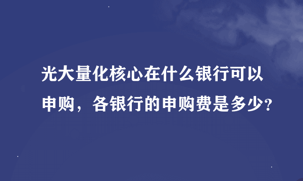 光大量化核心在什么银行可以申购，各银行的申购费是多少？