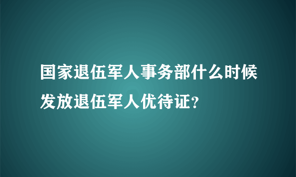 国家退伍军人事务部什么时候发放退伍军人优待证？