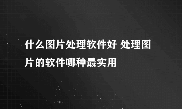 什么图片处理软件好 处理图片的软件哪种最实用