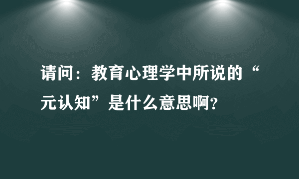 请问：教育心理学中所说的“元认知”是什么意思啊？