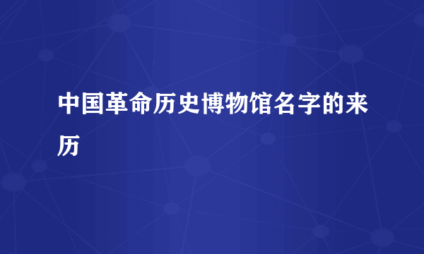 中国革命历史博物馆名字的来历