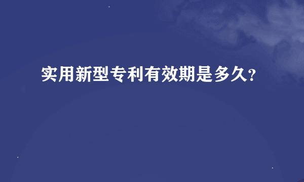 实用新型专利有效期是多久？