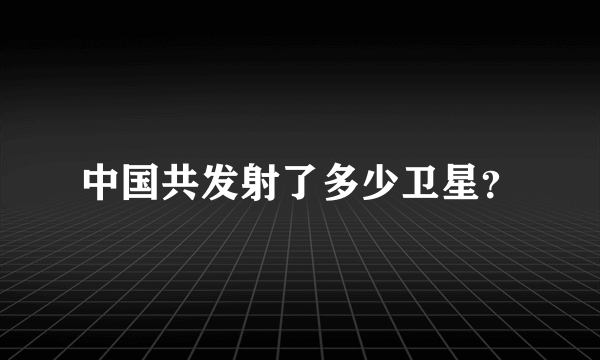 中国共发射了多少卫星？