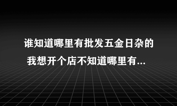 谁知道哪里有批发五金日杂的 我想开个店不知道哪里有进货的渠道帮帮忙各位谢谢、、、