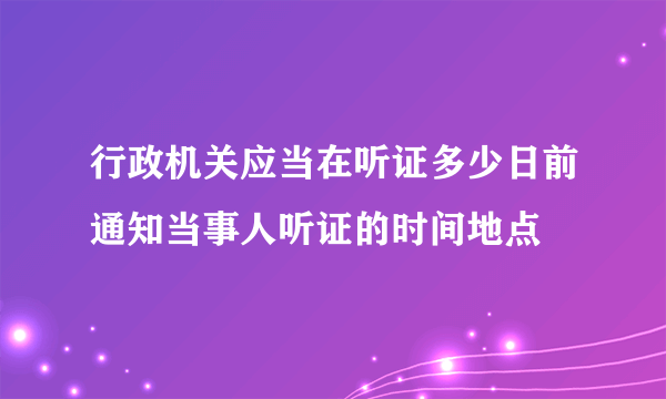 行政机关应当在听证多少日前通知当事人听证的时间地点