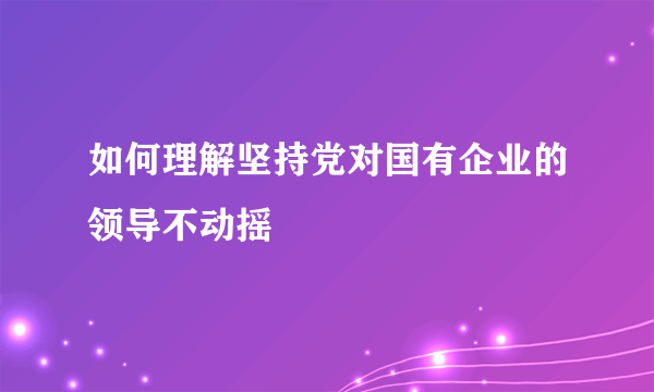 如何理解坚持党对国有企业的领导不动摇