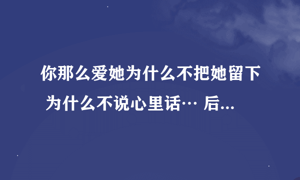 你那么爱她为什么不把她留下 为什么不说心里话… 后面一段歌词。