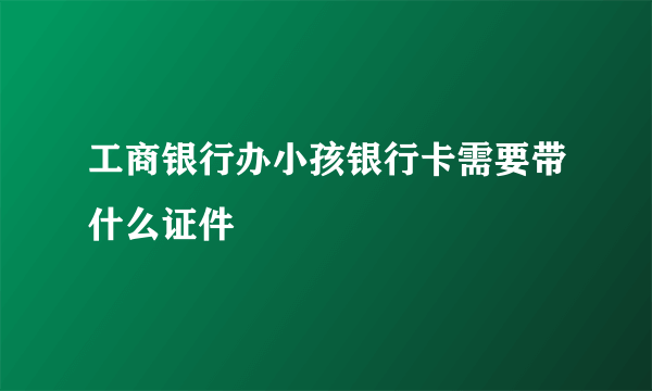 工商银行办小孩银行卡需要带什么证件