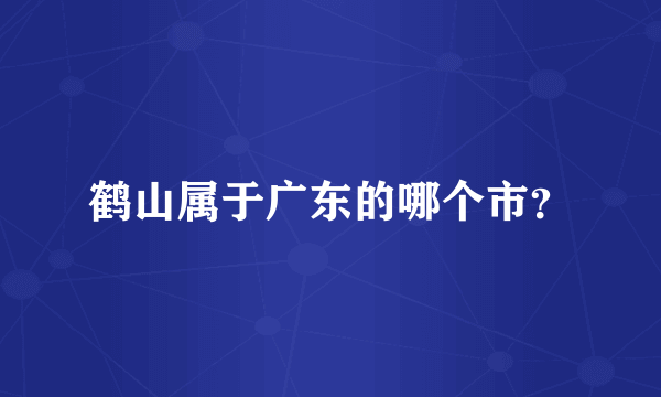 鹤山属于广东的哪个市？