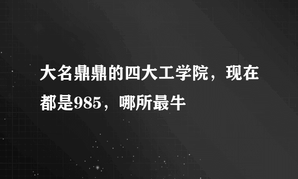 大名鼎鼎的四大工学院，现在都是985，哪所最牛