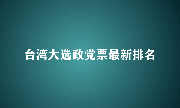 台湾大选政党票最新排名