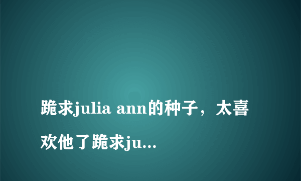 
跪求julia ann的种子，太喜欢他了跪求juliaann的种子，太喜欢他了有一部是她儿子被抓了，她和JC爱爱的，求大神发种

