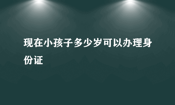 现在小孩子多少岁可以办理身份证